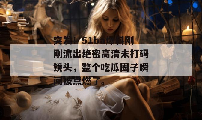 突发！51ba爆料刚刚流出绝密高清未打码镜头，整个吃瓜圈子瞬间被点燃了。