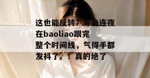 这也能反转？昨晚连夜在baoliao跟完整个时间线，气得手都发抖了。！真的绝了