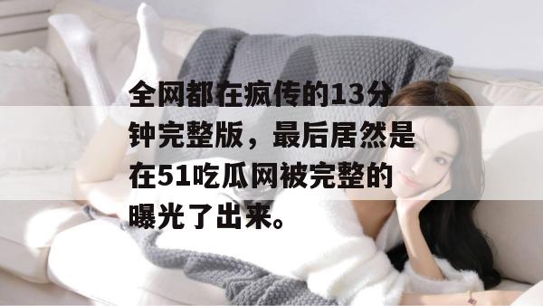 全网都在疯传的13分钟完整版,最后居然是在51吃瓜网被完整的曝光了出来。