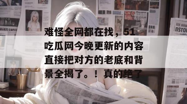 难怪全网都在找，51吃瓜网今晚更新的内容直接把对方的老底和背景全揭了。！真的绝了